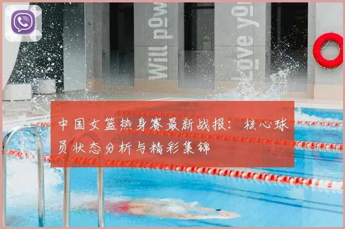 中国女篮热身赛最新战报：核心球员状态分析与精彩集锦