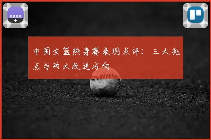 中国女篮热身赛表现点评：三大亮点与两大改进方向