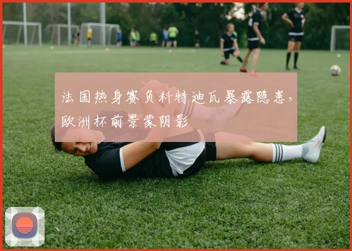 法国热身赛负科特迪瓦暴露隐患,欧洲杯前景蒙阴影