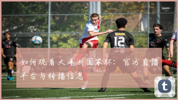 如何观看大洋洲国家杯：官方直播平台与转播信息