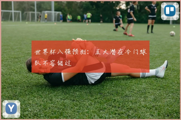世界杯八强预测：五大潜在冷门球队不容错过