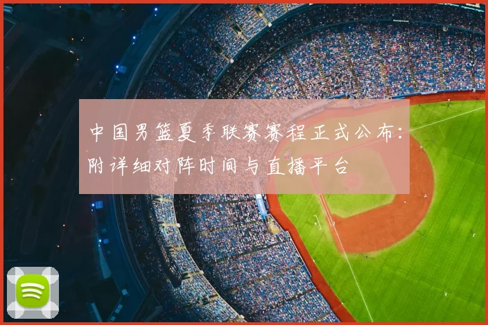 中国男篮夏季联赛赛程正式公布：附详细对阵时间与直播平台