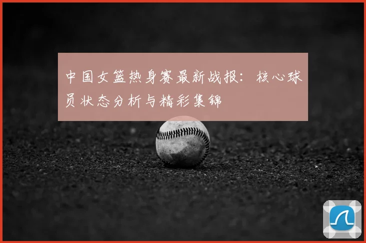中国女篮热身赛最新战报：核心球员状态分析与精彩集锦