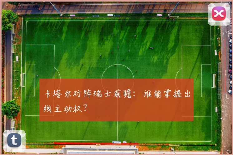卡塔尔对阵瑞士前瞻:谁能掌握出线主动权?