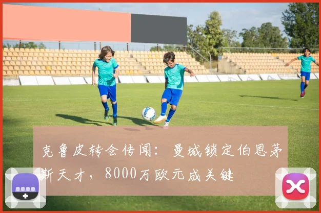 克鲁皮转会传闻：曼城锁定伯恩茅斯天才，8000万欧元成关键