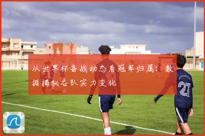 从世界杯备战动态看冠军归属：数据揭秘各队实力变化