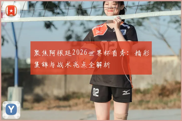 聚焦阿根廷2026世界杯首秀：精彩集锦与战术亮点全解析