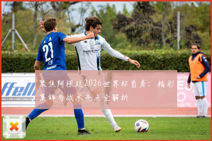 聚焦阿根廷2026世界杯首秀：精彩集锦与战术亮点全解析