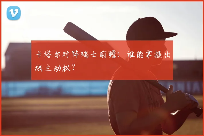 卡塔尔对阵瑞士前瞻:谁能掌握出线主动权?