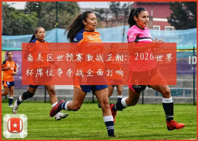 南美区世预赛激战正酣：2026世界杯席位争夺战全面打响