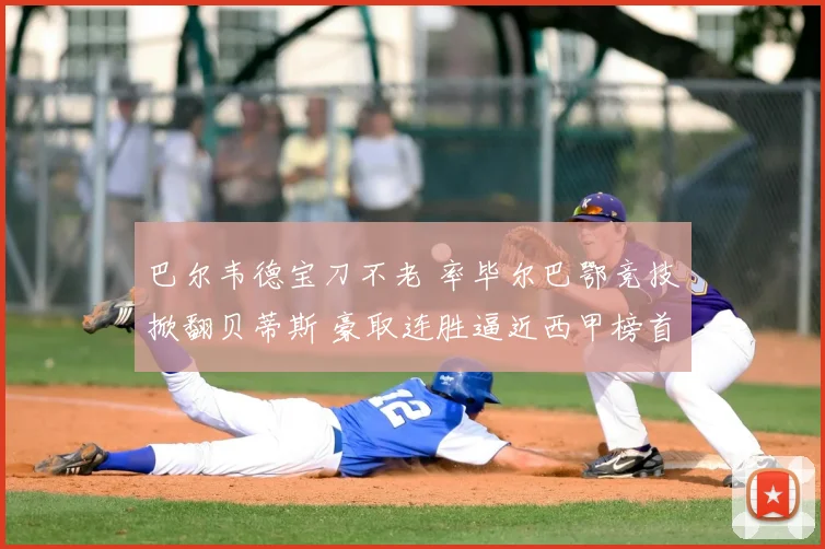 巴尔韦德宝刀不老 率毕尔巴鄂竞技掀翻贝蒂斯 豪取连胜逼近西甲榜首