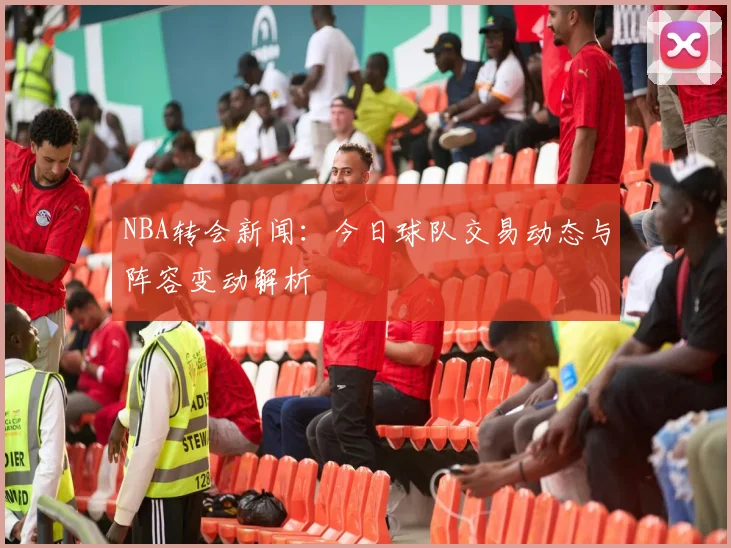 NBA转会新闻：今日球队交易动态与阵容变动解析