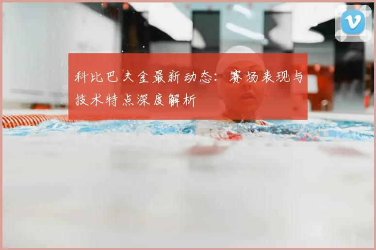 科比巴夫金最新动态：赛场表现与技术特点深度解析